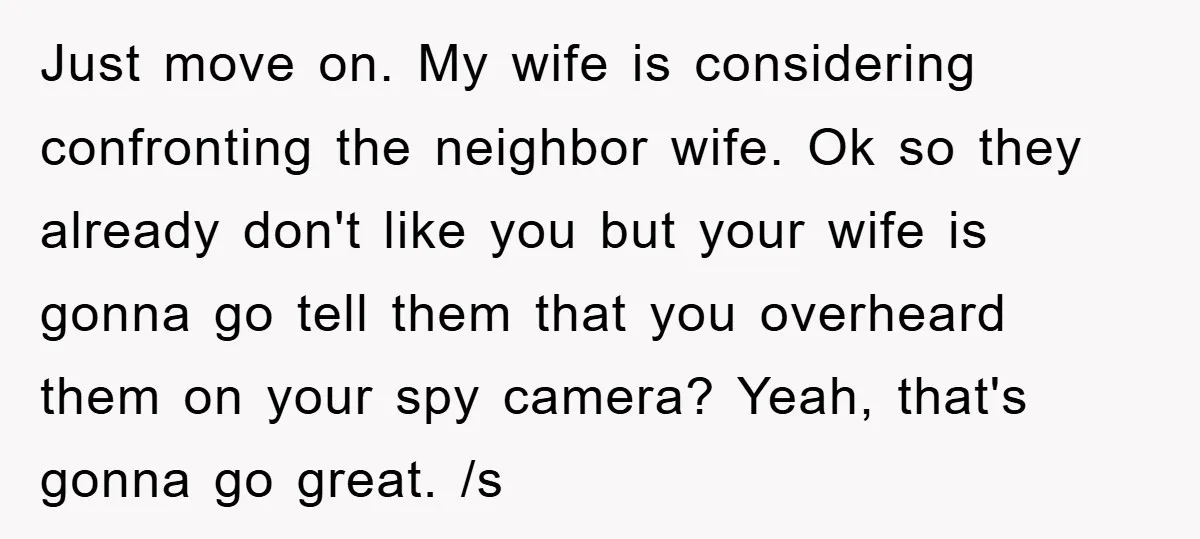 Just move on. My wife is considering confronting the neighbor wife. Ok so they already don't like you but your wife is gonna go tell them that you overheard them...
