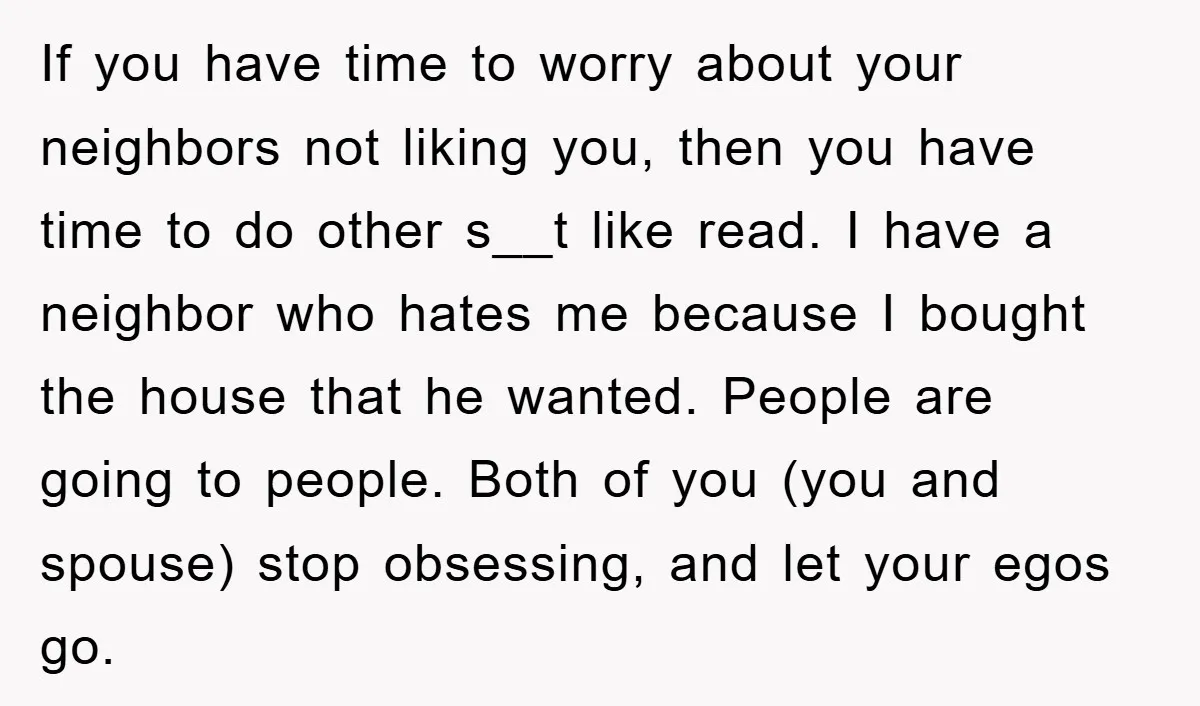 If you have time to worry about your neighbors not liking you, then you have time to do other s__t like read. I have a neighbor who hates me because...