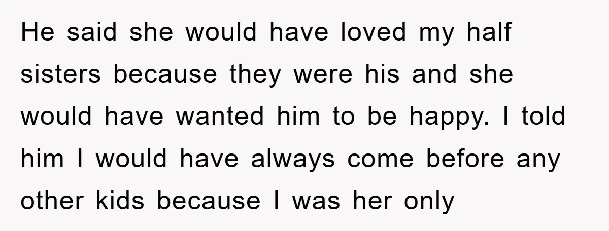 He said she would have loved my half sisters because they were his and she would have wanted him to be happy. I told him I would have always come...