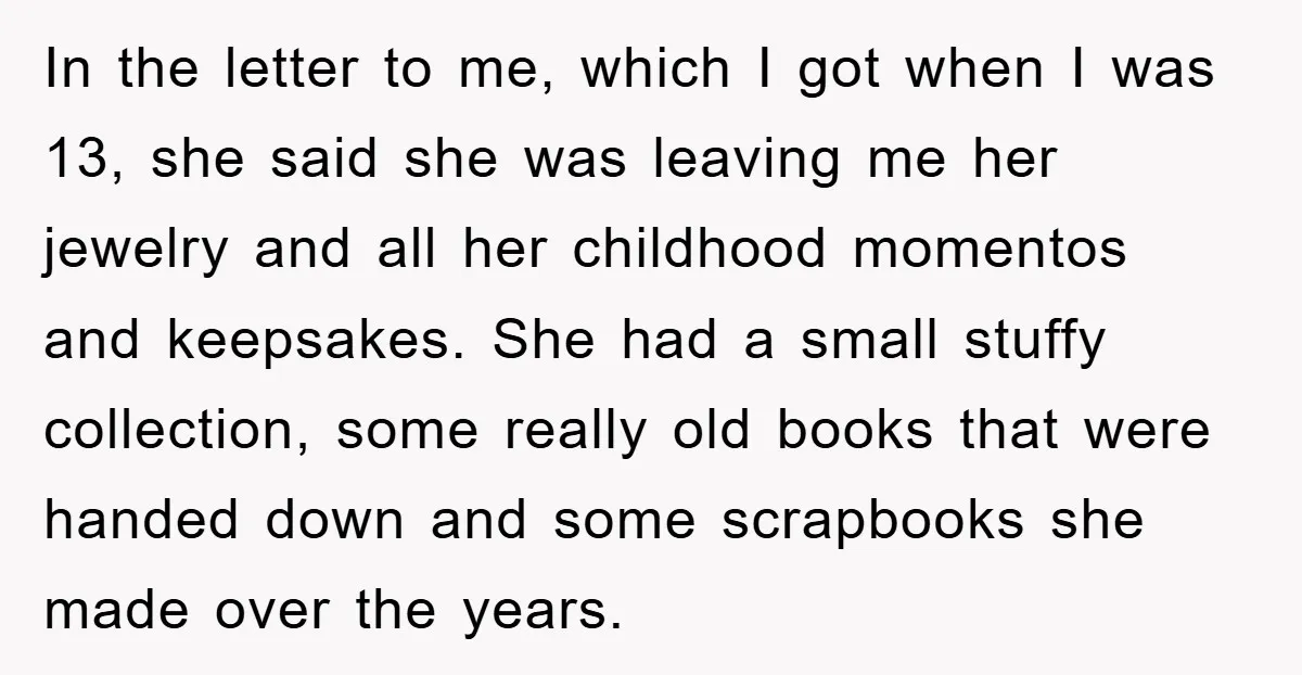 In the letter to me, which I got when I was 13, she said she was leaving me her jewelry and all her childhood momentos and keepsakes. She had a...