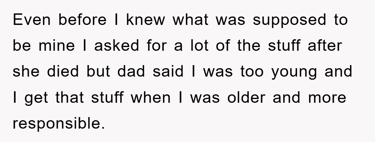 Even before I knew what was supposed to be mine I asked for a lot of the stuff after she died but dad said I was too young and I...