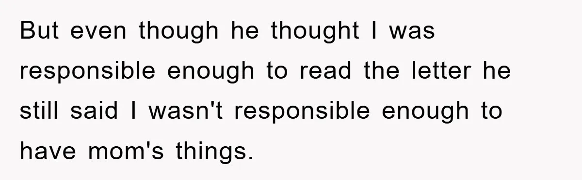 But even though he thought I was responsible enough to read the letter he still said I wasn't responsible enough to have mom's things.