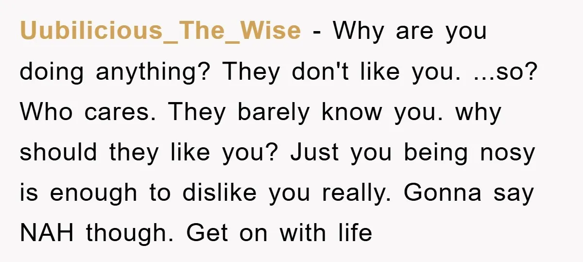 Uubilicious_The_Wise − Why are you doing anything? They don't like you. ...so? Who cares. They barely know you. why should they like you? Just you being nosy is enough to...