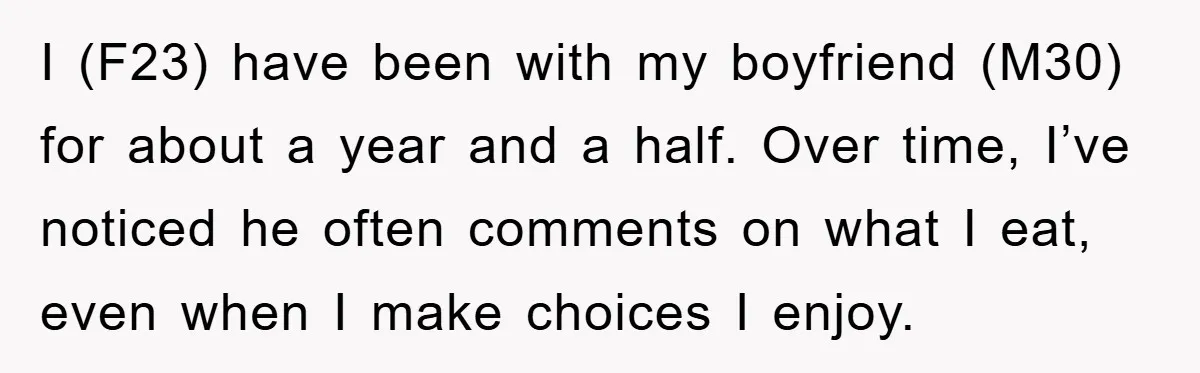 I (F23) have been with my boyfriend (M30) for about a year and a half. Over time, I’ve noticed he often comments on what I eat, even when I make...