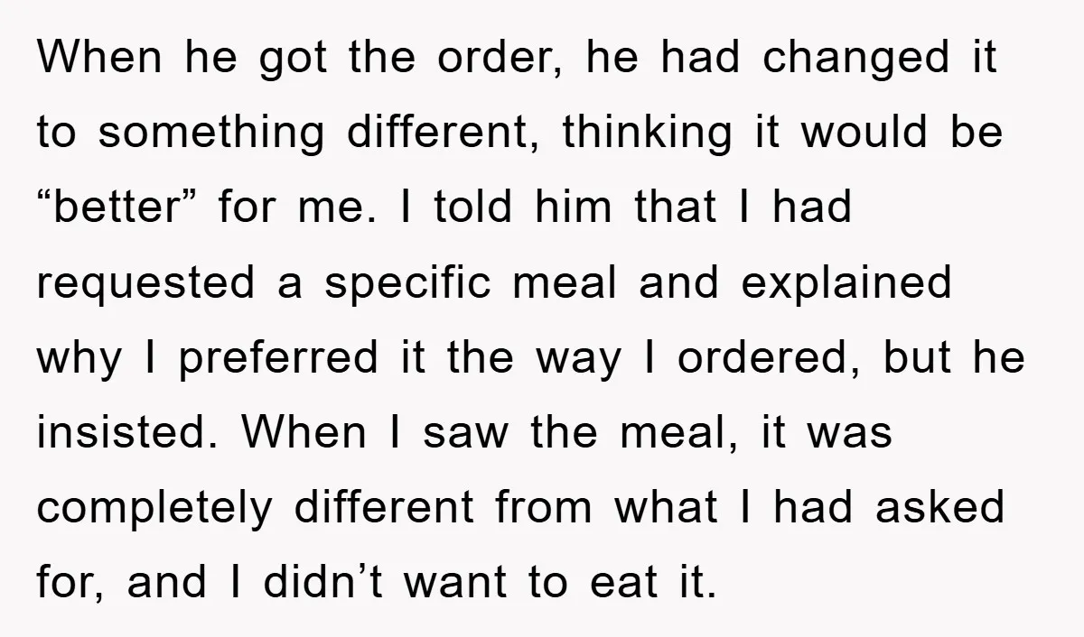 When he got the order, he had changed it to something different, thinking it would be “better” for me. I told him that I had requested a specific meal and...
