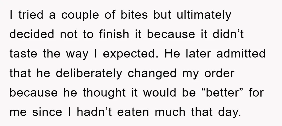 I tried a couple of bites but ultimately decided not to finish it because it didn’t taste the way I expected. He later admitted that he deliberately changed my order...