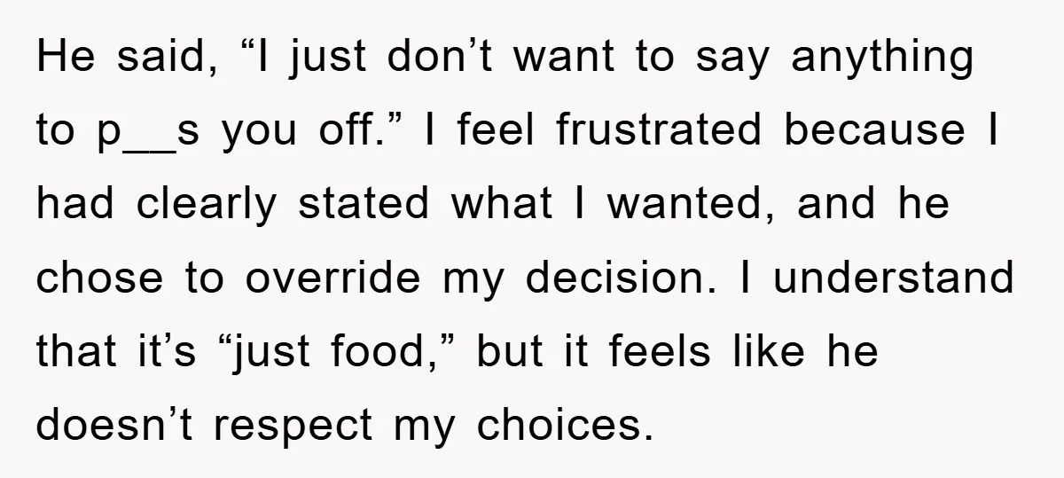 He said, “I just don’t want to say anything to p__s you off.” I feel frustrated because I had clearly stated what I wanted, and he chose to override my...