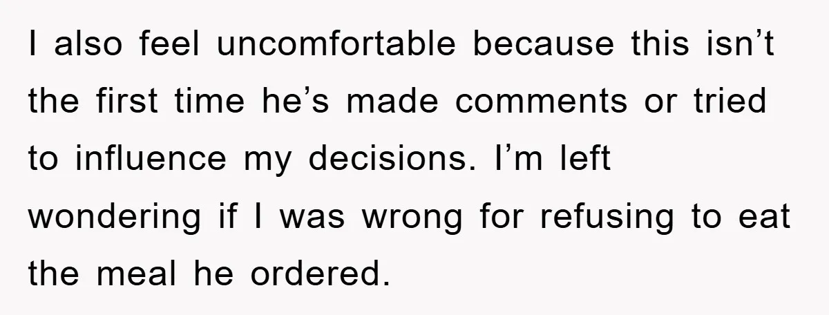 I also feel uncomfortable because this isn’t the first time he’s made comments or tried to influence my decisions. I’m left wondering if I was wrong for refusing to eat...