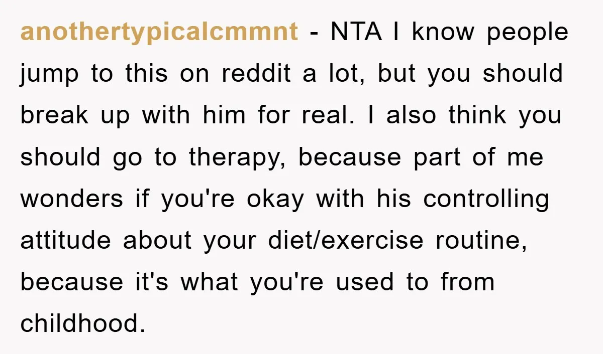 anothertypicalcmmnt − NTA I know people jump to this on reddit a lot, but you should break up with him for real. I also think you should go to therapy,...