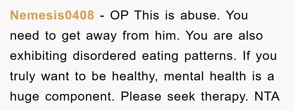 Nemesis0408 − OP This is abuse. You need to get away from him. You are also exhibiting disordered eating patterns. If you truly want to be healthy, mental health is...
