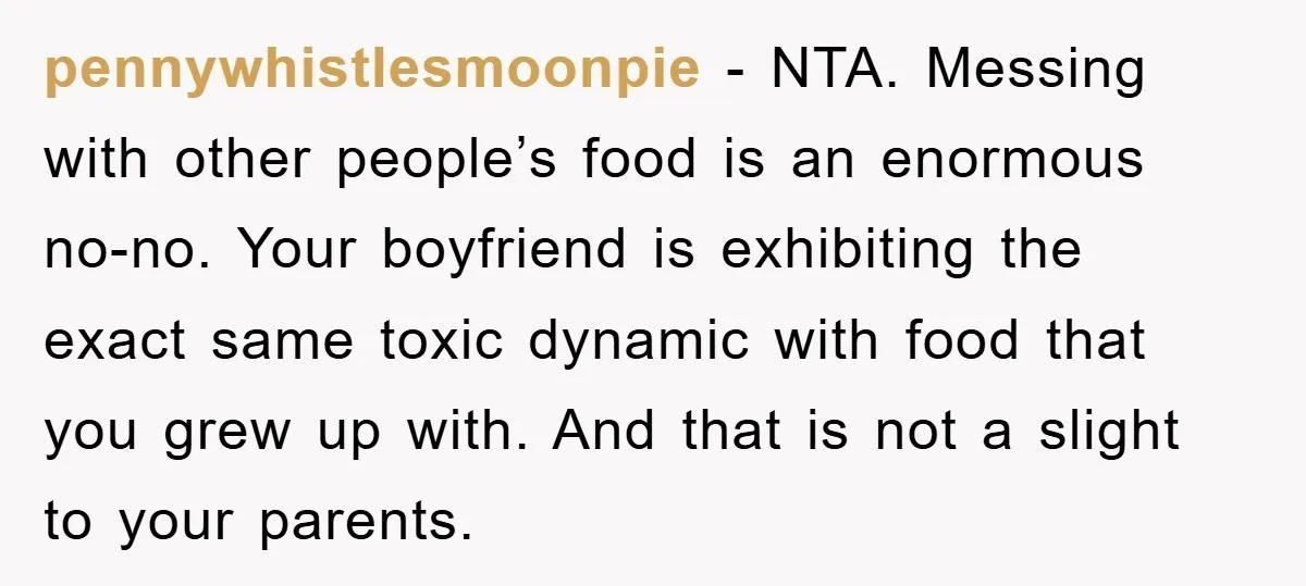 pennywhistlesmoonpie − NTA. Messing with other people’s food is an enormous no-no. Your boyfriend is exhibiting the exact same toxic dynamic with food that you grew up with. And that...