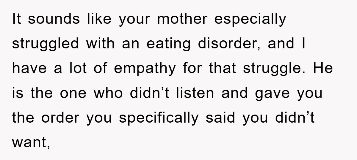 It sounds like your mother especially struggled with an eating disorder, and I have a lot of empathy for that struggle. He is the one who didn’t listen and gave...