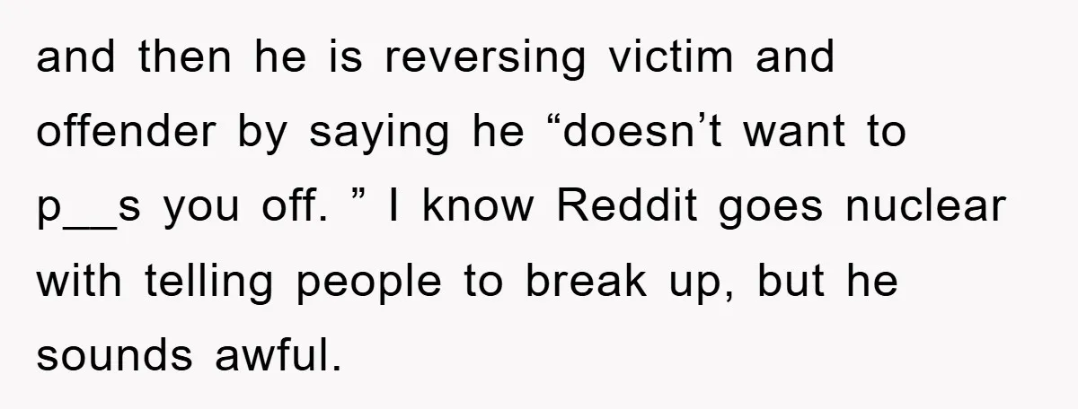 and then he is reversing victim and offender by saying he “doesn’t want to p__s you off. ” I know Reddit goes nuclear with telling people to break up, but...