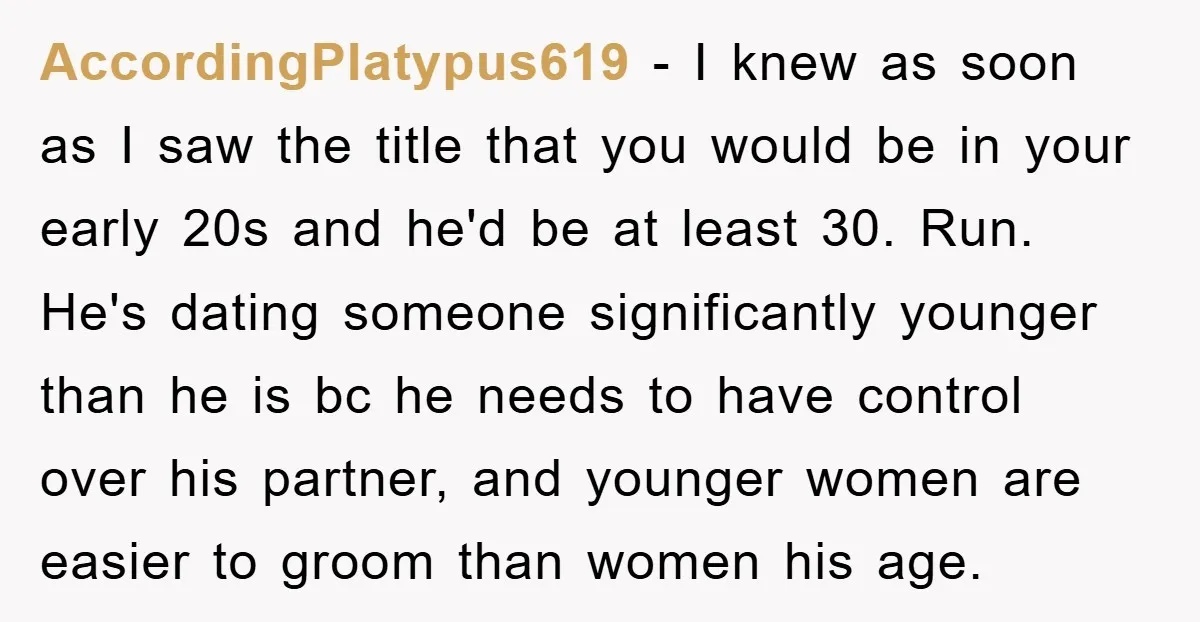 AccordingPlatypus619 − I knew as soon as I saw the title that you would be in your early 20s and he'd be at least 30. Run. He's dating someone significantly...