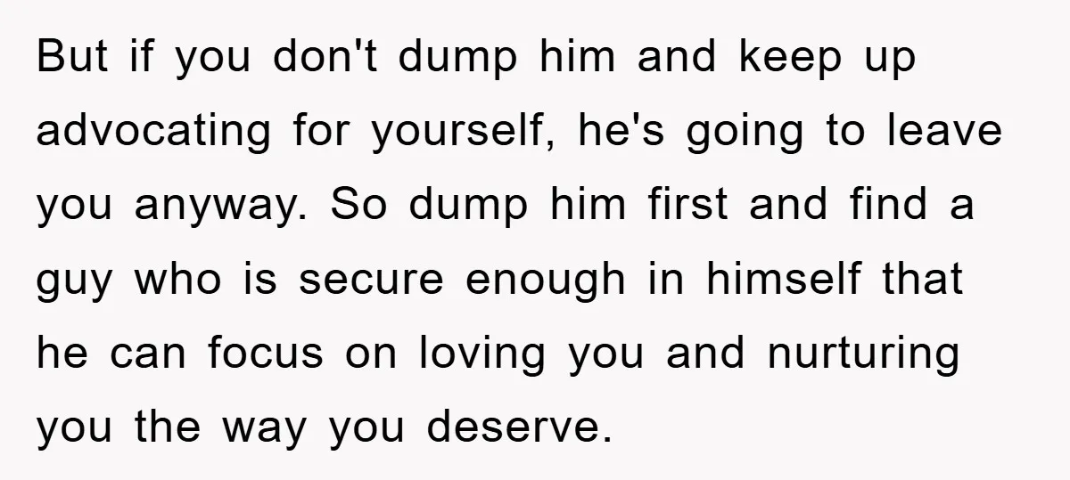 But if you don't dump him and keep up advocating for yourself, he's going to leave you anyway. So dump him first and find a guy who is secure enough...
