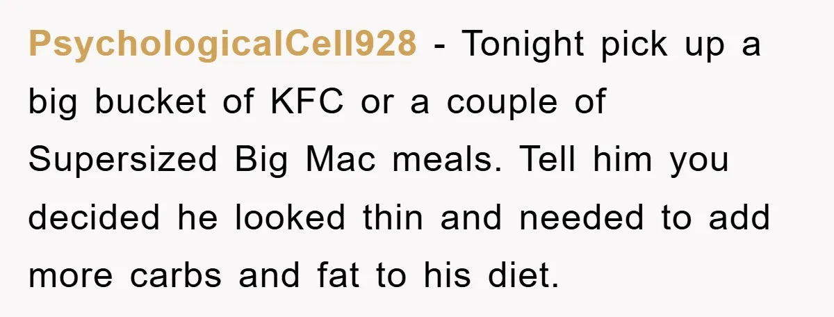 PsychologicalCell928 − Tonight pick up a big bucket of KFC or a couple of Supersized Big Mac meals. Tell him you decided he looked thin and needed to add more...
