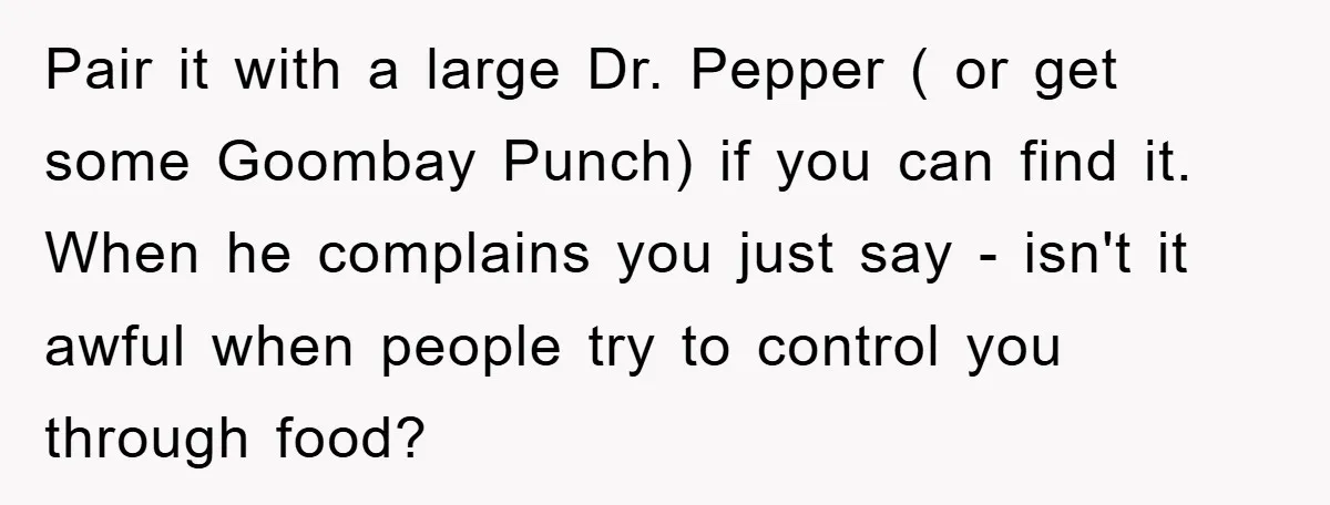 Pair it with a large Dr. Pepper ( or get some Goombay Punch) if you can find it. When he complains you just say - isn't it awful when people...