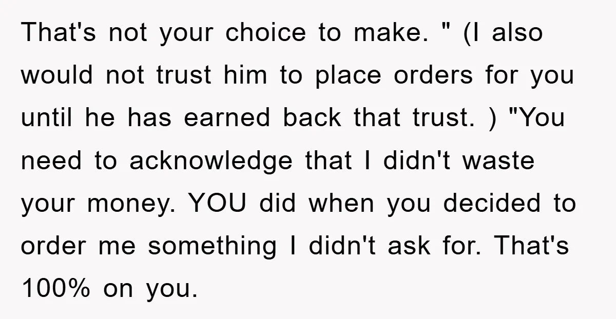 That's not your choice to make. " (I also would not trust him to place orders for you until he has earned back that trust. ) "You need to acknowledge...