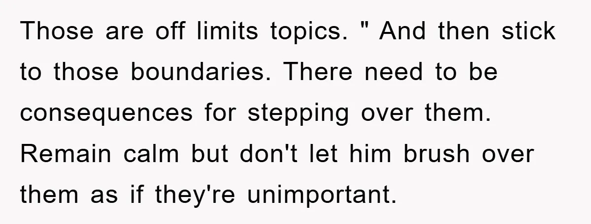 Those are off limits topics. " And then stick to those boundaries. There need to be consequences for stepping over them. Remain calm but don't let him brush over them...