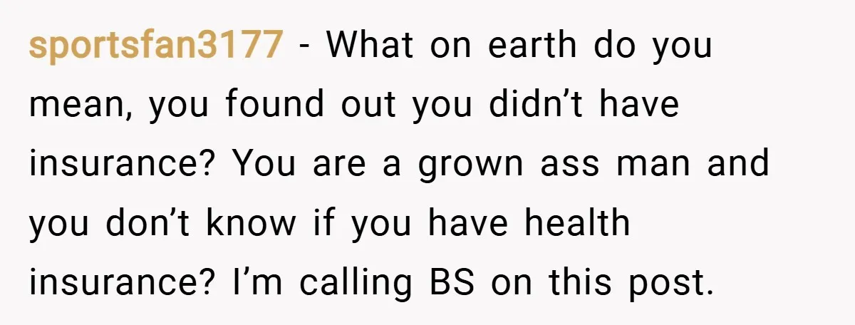 sportsfan3177 − What on earth do you mean, you found out you didn’t have insurance? You are a grown ass man and you don’t know if you have health insurance?...