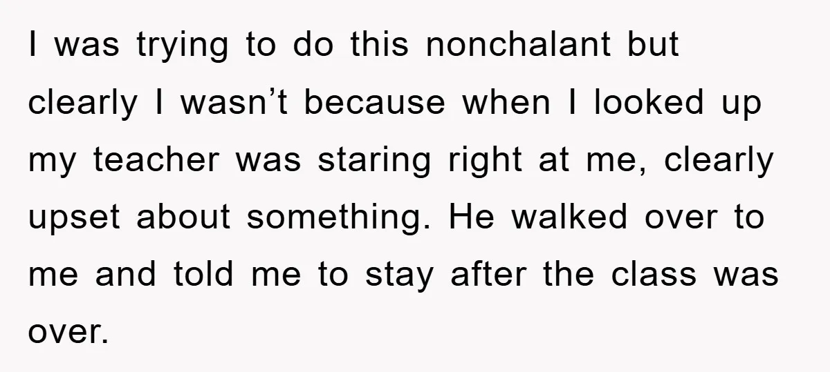 I was trying to do this nonchalant but clearly I wasn’t because when I looked up my teacher was staring right at me, clearly upset about something. He walked over...