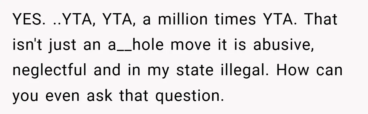 YES. ..YTA, YTA, a million times YTA. That isn't just an a__hole move it is abusive, neglectful and in my state illegal. How can you even ask that question.