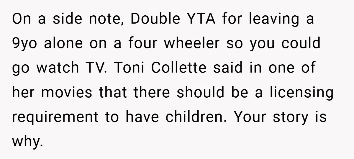 On a side note, Double YTA for leaving a 9yo alone on a four wheeler so you could go watch TV. Toni Collette said in one of her movies that...