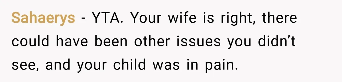 Sahaerys − YTA. Your wife is right, there could have been other issues you didn’t see, and your child was in pain.