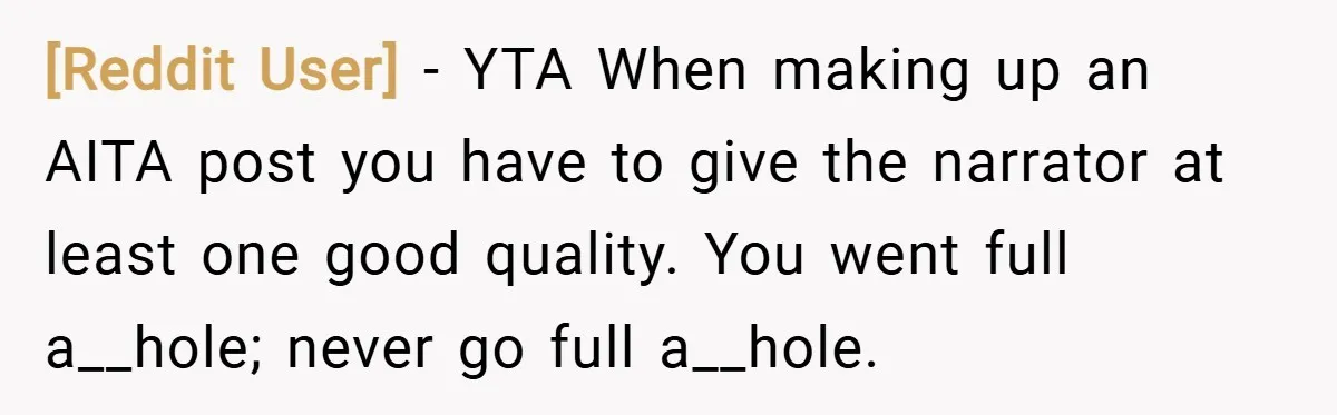 [Reddit User] − YTA When making up an AITA post you have to give the narrator at least one good quality. You went full a__hole; never go full a__hole.