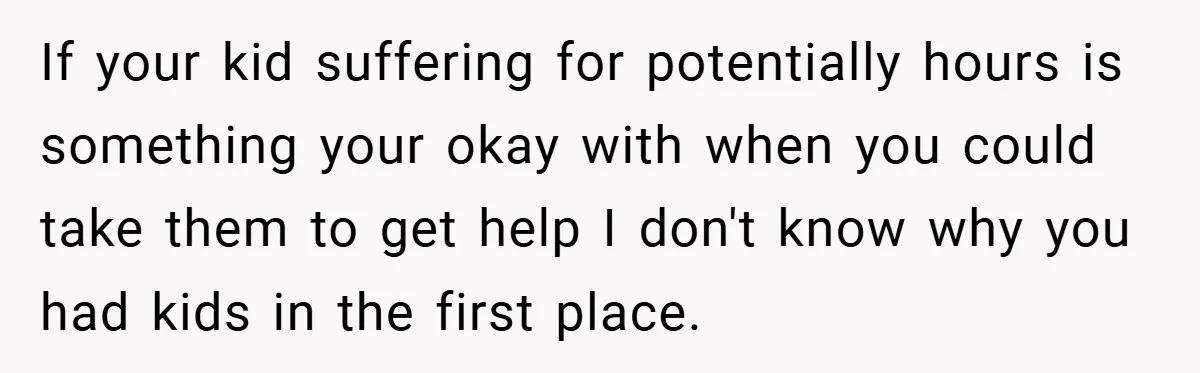 If your kid suffering for potentially hours is something your okay with when you could take them to get help I don't know why you had kids in the first...