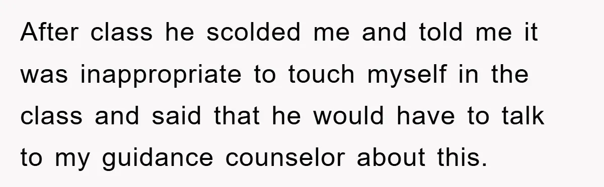 After class he scolded me and told me it was inappropriate to touch myself in the class and said that he would have to talk to my guidance counselor about...