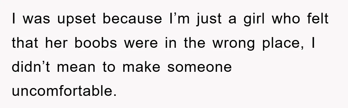 I was upset because I’m just a girl who felt that her boobs were in the wrong place, I didn’t mean to make someone uncomfortable.