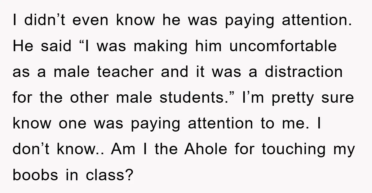 I didn’t even know he was paying attention. He said “I was making him uncomfortable as a male teacher and it was a distraction for the other male students.” I’m...