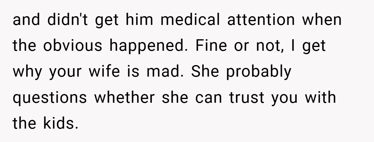 and didn't get him medical attention when the obvious happened. Fine or not, I get why your wife is mad. She probably questions whether she can trust you with the...