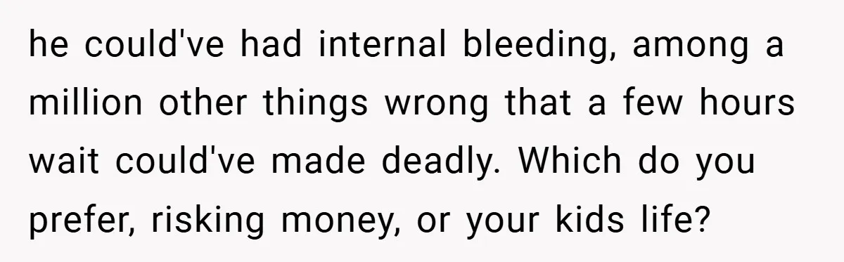 he could've had internal bleeding, among a million other things wrong that a few hours wait could've made deadly. Which do you prefer, risking money, or your kids life?