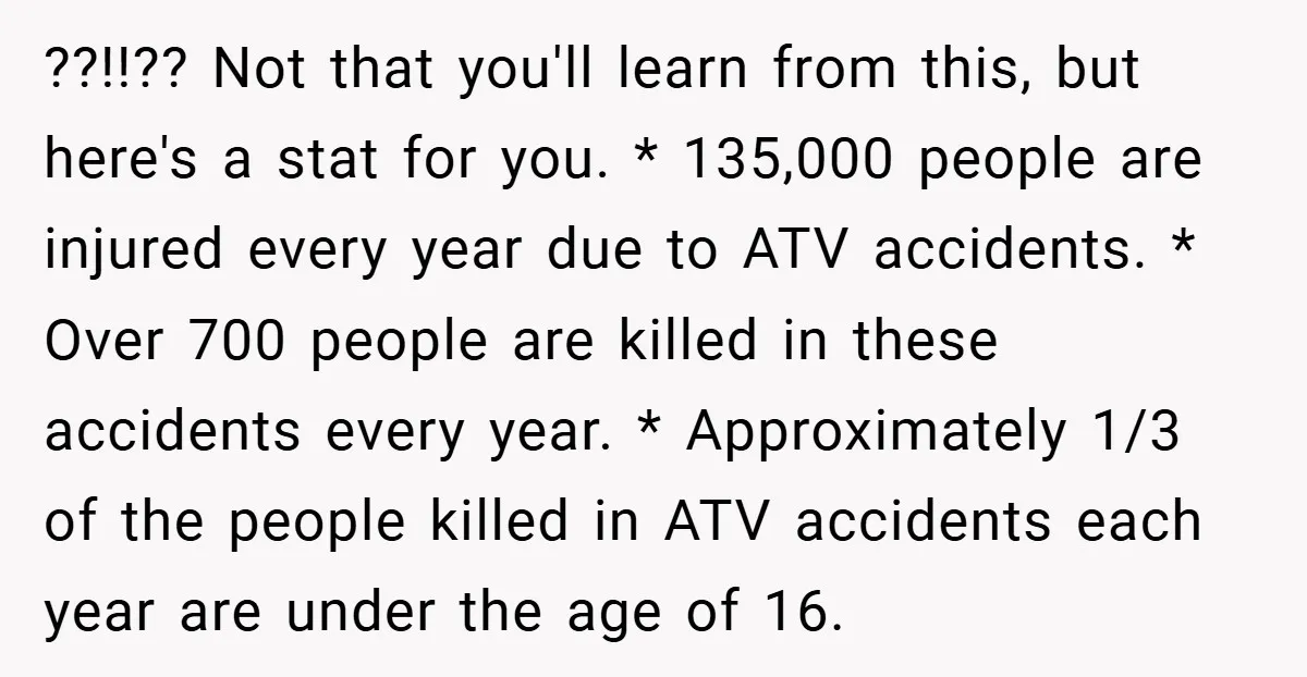 ??!!?? Not that you'll learn from this, but here's a stat for you. * 135,000 people are injured every year due to ATV accidents. * Over 700 people are killed...