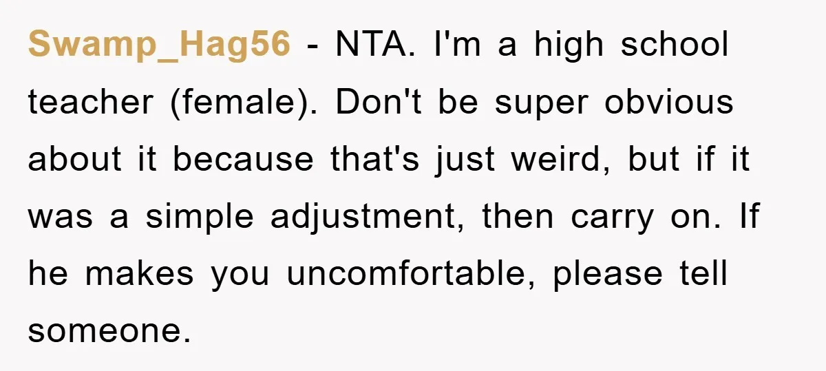 Swamp_Hag56 − NTA. I'm a high school teacher (female). Don't be super obvious about it because that's just weird, but if it was a simple adjustment, then carry on. If...