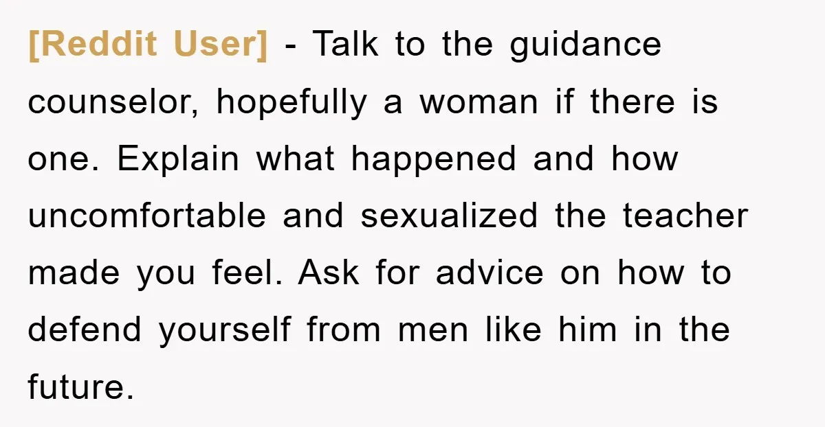 [Reddit User] − Talk to the guidance counselor, hopefully a woman if there is one. Explain what happened and how uncomfortable and sexualized the teacher made you feel. Ask for...