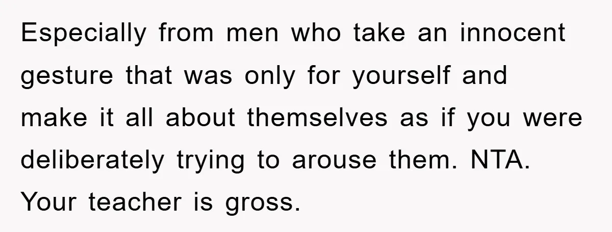 Especially from men who take an innocent gesture that was only for yourself and make it all about themselves as if you were deliberately trying to arouse them. NTA. Your...