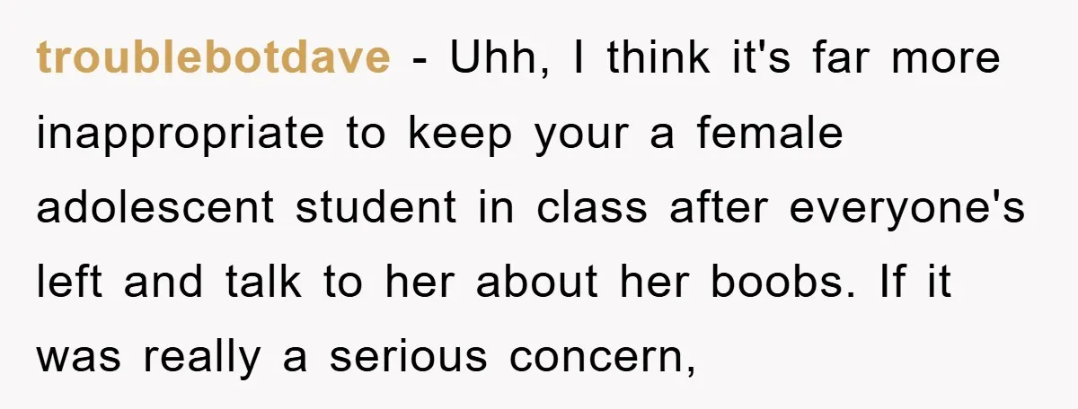 troublebotdave − Uhh, I think it's far more inappropriate to keep your a female adolescent student in class after everyone's left and talk to her about her boobs. If it...