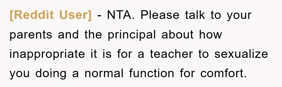 [Reddit User] − NTA. Please talk to your parents and the principal about how inappropriate it is for a teacher to sexualize you doing a normal function for comfort.