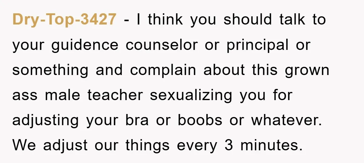 Dry-Top-3427 − I think you should talk to your guidence counselor or principal or something and complain about this grown ass male teacher sexualizing you for adjusting your bra or...