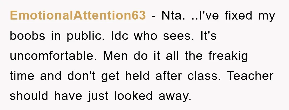 EmotionalAttention63 − Nta. ..I've fixed my boobs in public. Idc who sees. It's uncomfortable. Men do it all the freakig time and don't get held after class. Teacher should have...