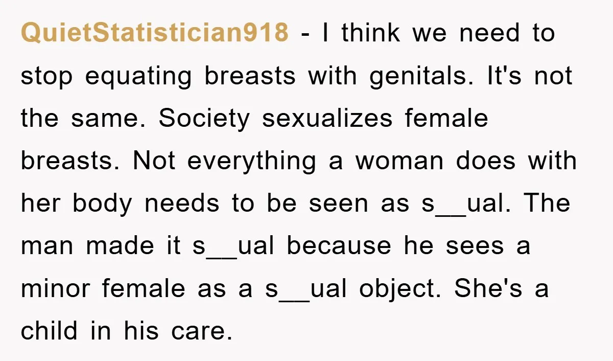 QuietStatistician918 − I think we need to stop equating breasts with genitals. It's not the same. Society sexualizes female breasts. Not everything a woman does with her body needs to...