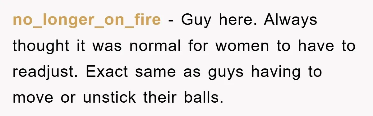 no_longer_on_fire − Guy here. Always thought it was normal for women to have to readjust. Exact same as guys having to move or unstick their balls.