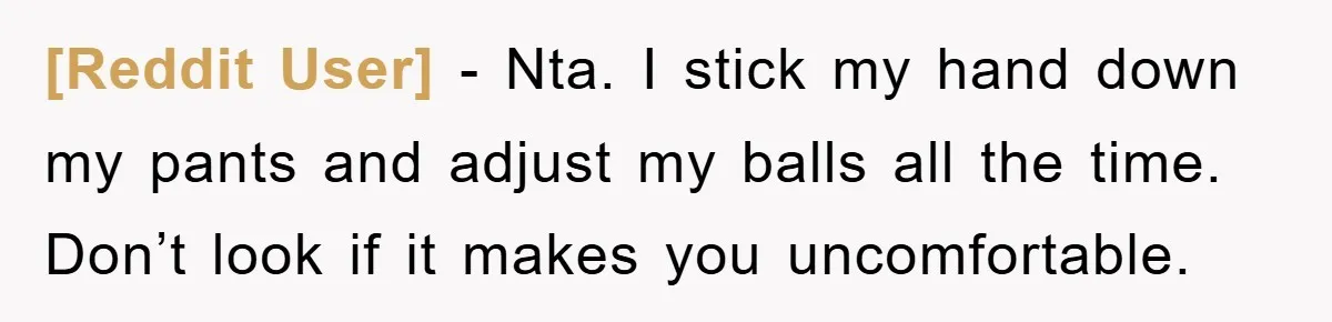 [Reddit User] − Nta. I stick my hand down my pants and adjust my balls all the time. Don’t look if it makes you uncomfortable.