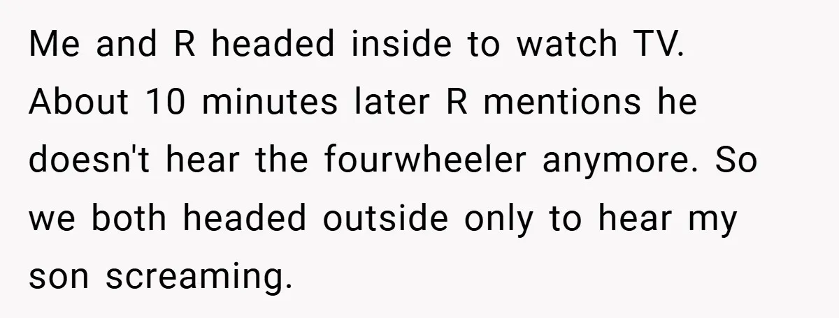 Me and R headed inside to watch TV. About 10 minutes later R mentions he doesn't hear the fourwheeler anymore. So we both headed outside only to hear my son...