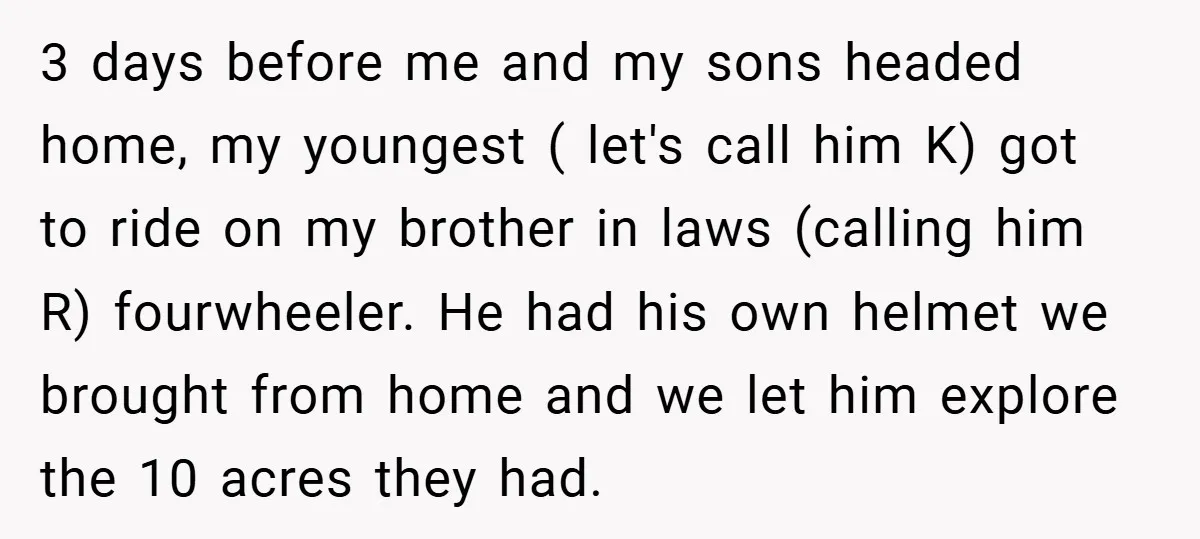 3 days before me and my sons headed home, my youngest ( let's call him K) got to ride on my brother in laws (calling him R) fourwheeler. He had...
