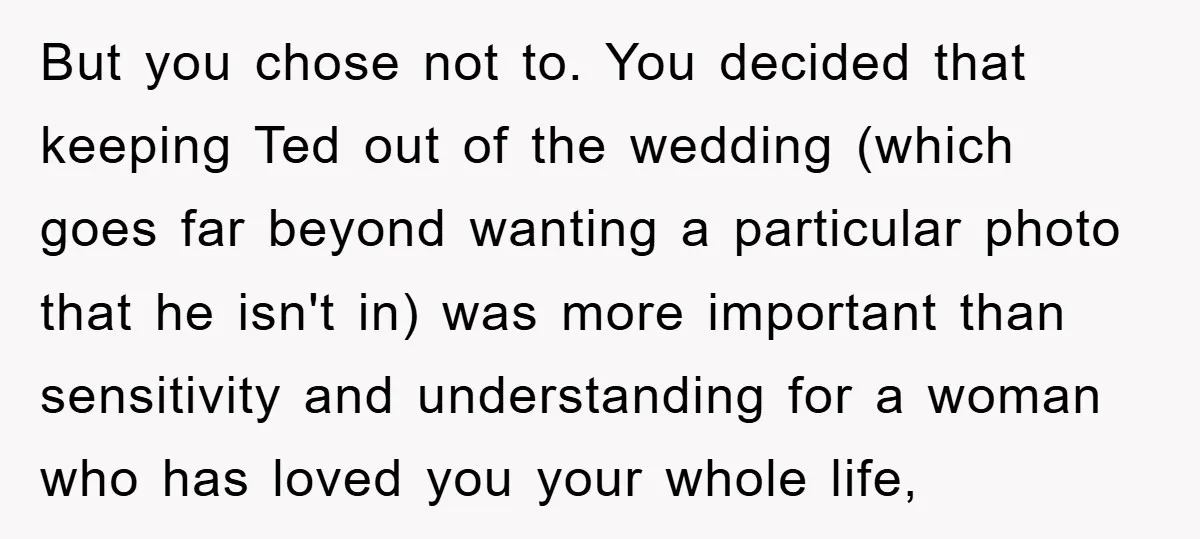 But you chose not to. You decided that keeping Ted out of the wedding (which goes far beyond wanting a particular photo that he isn't in) was more important than...
