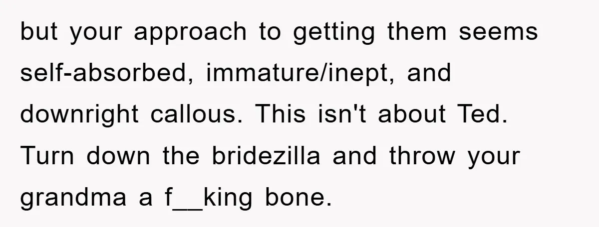 but your approach to getting them seems self-absorbed, immature/inept, and downright callous. This isn't about Ted. Turn down the bridezilla and throw your grandma a f__king bone.